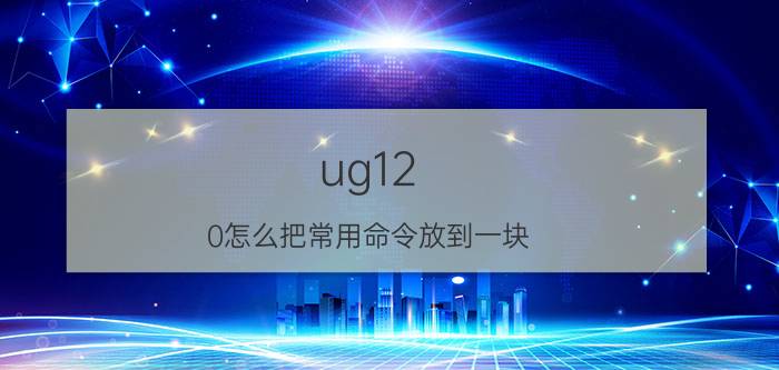 ug12.0怎么把常用命令放到一块 ug12对齐视图快捷键？